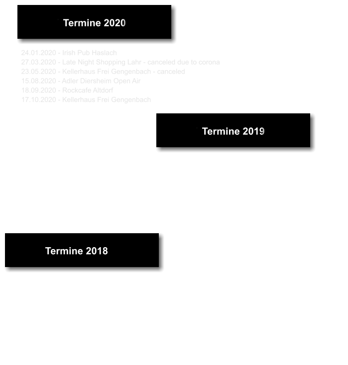 Termine 2018 13.04.2018 - Rockcafe Altdorf 21.04.2018 - Tenne Zusenhofen 30.04.2018 - Tanz in den Mai, Oxen Linx 28.07.2018 - Scheune In Rock Linx 03.04.2018 - Park Lahr 04.08.2018 - Sommerfest Fanfarenzug Offenburg 07.09.2018 - Boulevard Sportsbar Kehl 06.10.2018 - Irish Pub Haslach 17.11.2018 - Fantasy Ortenberg Termine 2018 Termine 2019 23.02.2019 - Irish Pub Haslach 18.05.2019 - Fantasy Ortenberg 25.05.2019 - Weinfest “Pfeffer und Salz” Gengenbach 01.06.2019 - Frei Steinkellerhaus Gengenbach 28.06.2019 - Frei Steinkellerhaus Gengenbach 13.12.2019 - Weihnachtsmarkt Kork-Kehl im Möbelhaus Lutz    Termine 2018 Termine 2020 24.01.2020 - Irish Pub Haslach 27.03.2020 - Late Night Shopping Lahr - canceled due to corona 23.05.2020 - Kellerhaus Frei Gengenbach - canceled  15.08.2020 - Adler Diersheim Open Air 18.09.2020 - Rockcafe Altdorf  17.10.2020 - Kellerhaus Frei Gengenbach